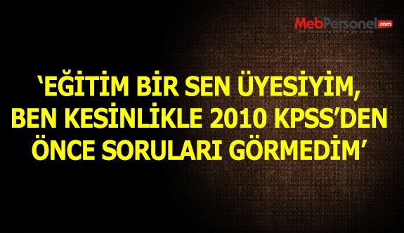 'Eğitim Bir-Sen üyesiyim, 2010 KPSS'den önce sorularını görmedim'