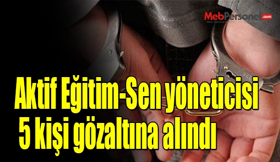 Aktif Eğitim-Sen yöneticisi 5 kişi gözaltına alındı