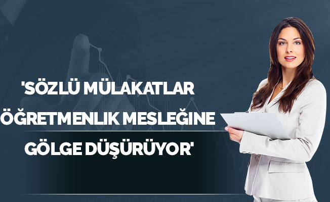 'Sözlü mülakatlar öğretmenlik mesleğine gölge düşürüyor'