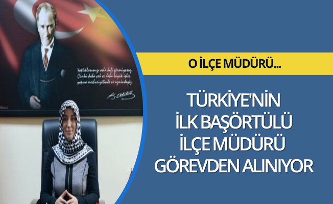 TÜRKİYE'NİN İLK BAŞÖRTÜLÜ İLÇE MÜDÜRÜ GÖREVDEN ALINIYOR