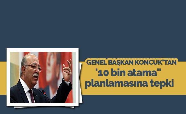 Genel Başkan Koncuk'tan 10 bin atama planlamasına tepki