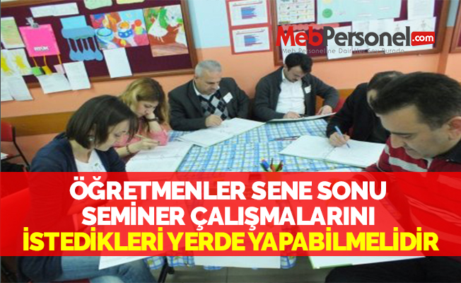 ÖĞRETMENLER SENE SONU SEMİNER ÇALIŞMALARINI İSTEDİKLERİ YERDE YAPABİLMELİDİR