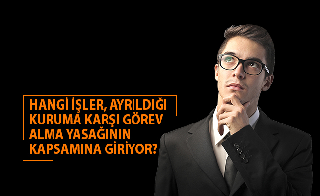 HANGİ İŞLER, AYRILDIĞI KURUMA KARŞI GÖREV ALMA YASAĞININ KAPSAMINA GİRİYOR?