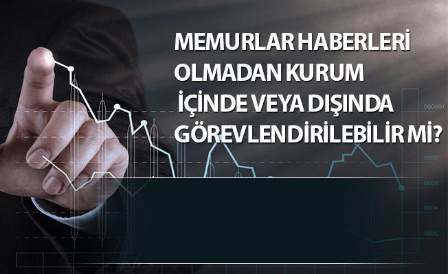 MEMURLAR HABERLERİ OLMADAN KURUM İÇİNDE VEYA DIŞINDA GÖREVLENDİRİLEBİLİR Mİ?
