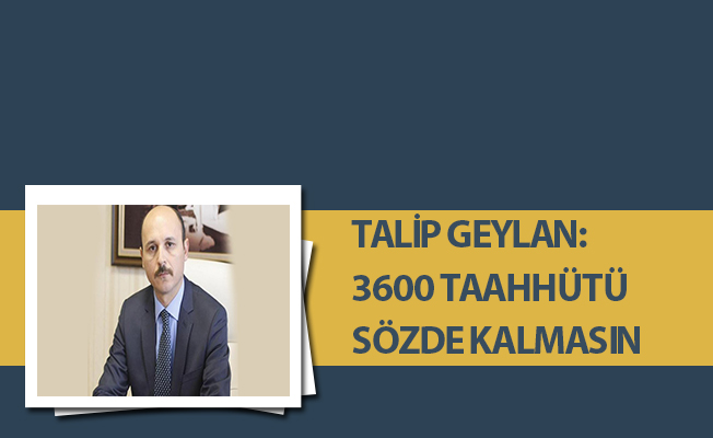 TALİP GEYLAN: 3600 TAAHHÜTÜ SÖZDE KALMASIN
