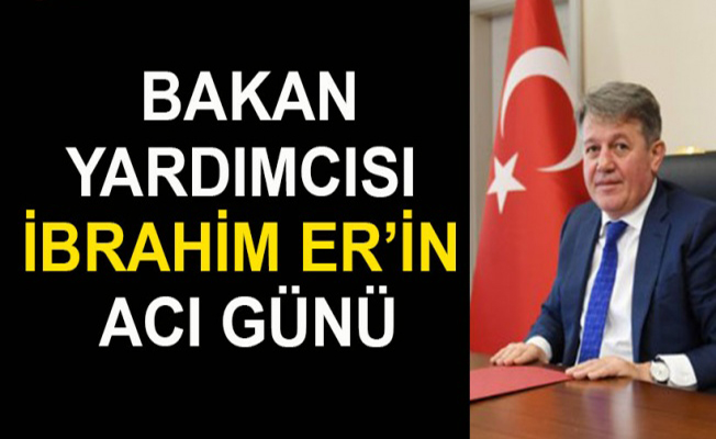 Bakan Yardımcısı İbrahim ER’in Acı Günü