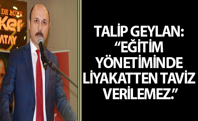 TALİP GEYLAN: “EĞİTİM YÖNETİMİNDE LİYAKATTEN TAVİZ VERİLEMEZ.”