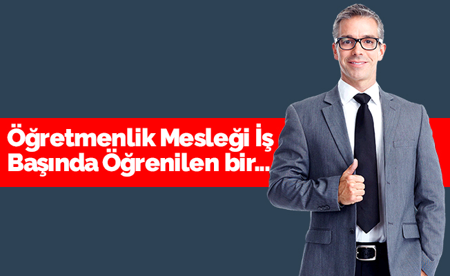 'Öğretmenlik mesleği iş başında öğrenilen bir meslektir'