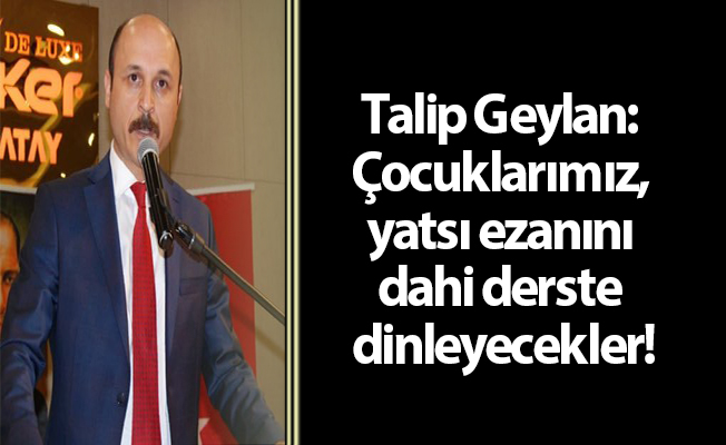 Geylan: Çocuklarımız, yatsı ezanını dahi derste dinleyecekler!