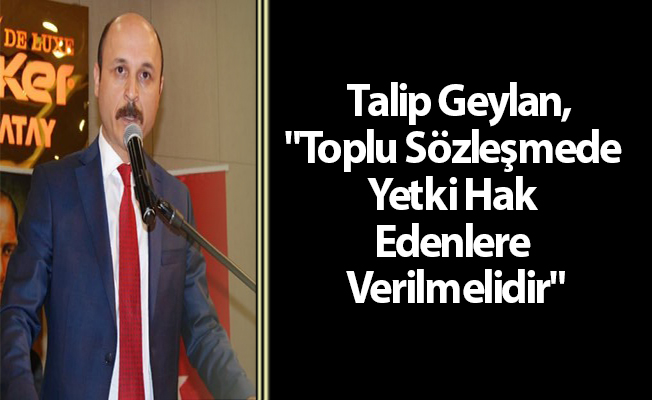 Talip Geylan,"Toplu Sözleşmede Yetki Hak Edenlere Verilmelidir"