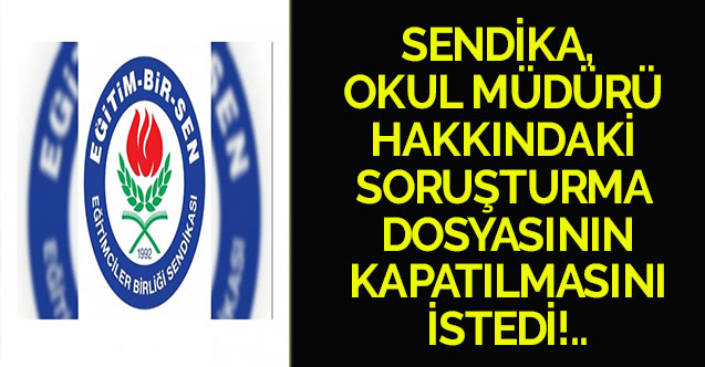 SENDİKA, OKUL MÜDÜRÜ HAKKINDAKİ SORUŞTURMA DOSYASININ KAPATILMASINI İSTEDİ!..