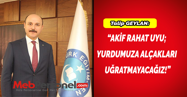 Talip GEYLAN:“AKİF RAHAT UYU;  YURDUMUZA ALÇAKLARI  UĞRATMAYACAĞIZ!”