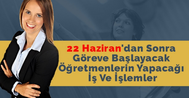 22 Haziran'dan Sonra Göreve Başlayacak Öğretmenlerin Yapacağı İş Ve İşlemler- Öğretmen Atamaları