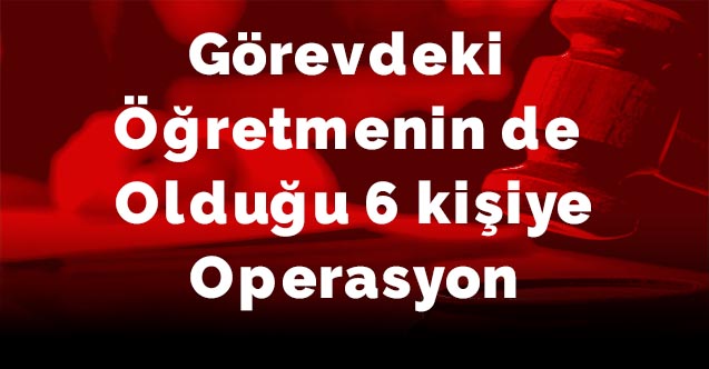 Görevdeki öğretmenin de olduğu 6 kişiye operasyon