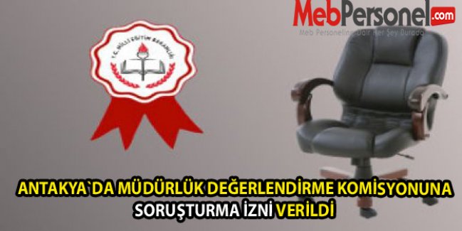 ANTAKYA`DA MÜDÜRLÜK DEĞERLENDİRME KOMİSYONUNA SORUŞTURMA İZNİ VERİLDİ