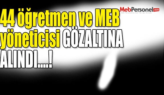 Flaş! 44 öğretmen ve yönetici gözaltına alındı